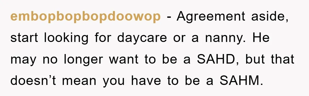 embopbopbopdoowop − Agreement aside, start looking for daycare or a nanny. He may no longer want to be a SAHD, but that doesn’t mean you have to be a SAHM.
