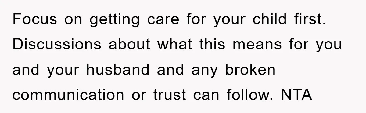 Focus on getting care for your child first. Discussions about what this means for you and your husband and any broken communication or trust can follow. NTA