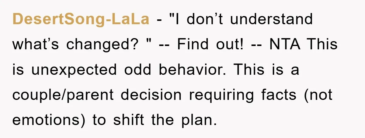 DesertSong-LaLa − "I don’t understand what’s changed? " -- Find out! -- NTA This is unexpected odd behavior. This is a couple/parent decision requiring facts (not emotions) to shift the...