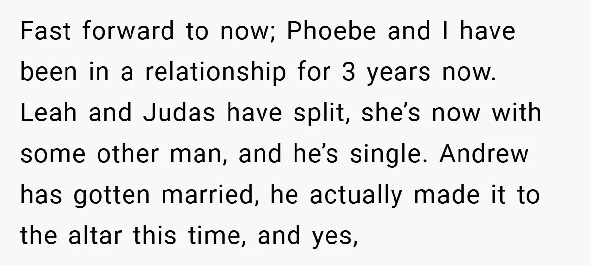 Fast forward to now; Phoebe and I have been in a relationship for 3 years now. Leah and Judas have split, she’s now with some other man, and he’s single....
