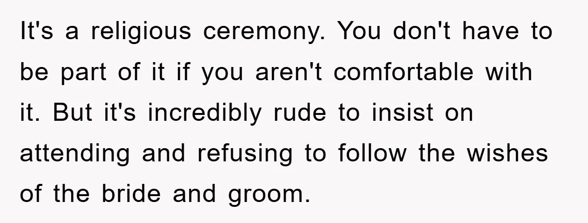 It's a religious ceremony. You don't have to be part of it if you aren't comfortable with it. But it's incredibly rude to insist on attending and refusing to follow...