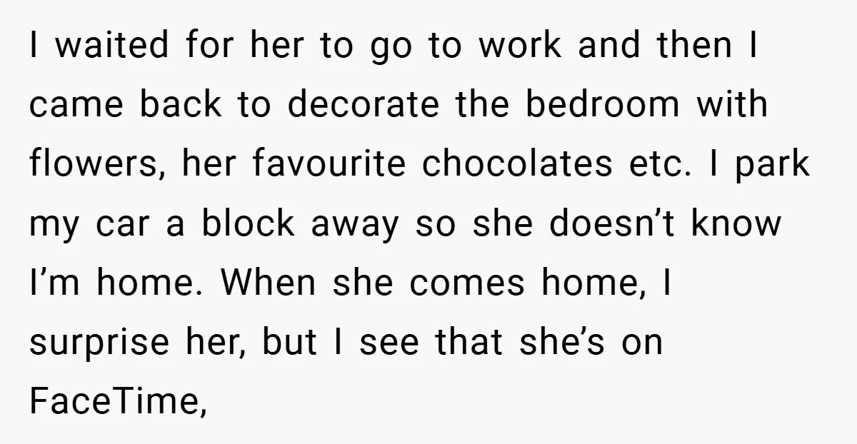 I waited for her to go to work and then I came back to decorate the bedroom with flowers, her favourite chocolates etc. I park my car a block away...