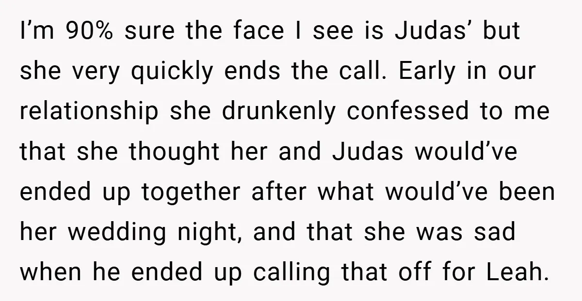 I’m 90% sure the face I see is Judas’ but she very quickly ends the call. Early in our relationship she drunkenly confessed to me that she thought her and...