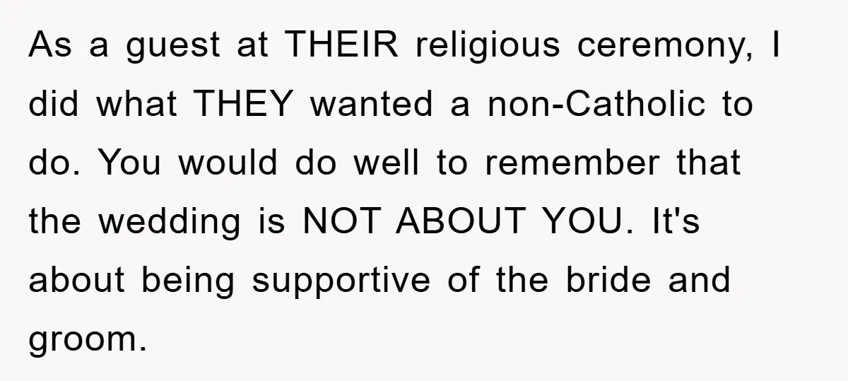 As a guest at THEIR religious ceremony, I did what THEY wanted a non-Catholic to do. You would do well to remember that the wedding is NOT ABOUT YOU. It's...