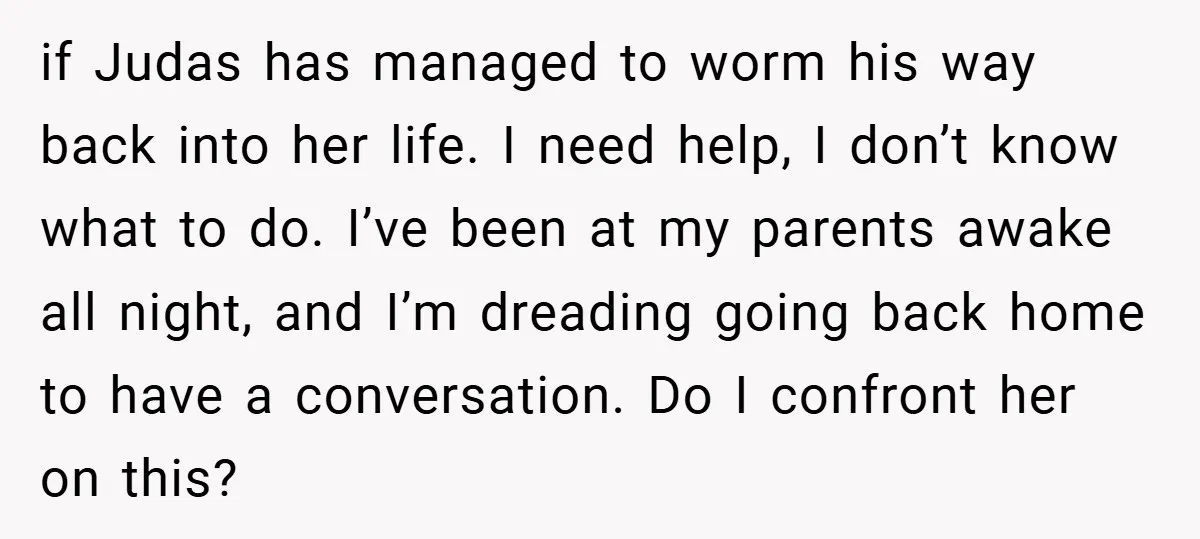 if Judas has managed to worm his way back into her life. I need help, I don’t know what to do. I’ve been at my parents awake all night, and...