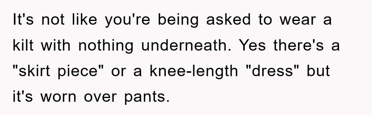 It's not like you're being asked to wear a kilt with nothing underneath. Yes there's a "skirt piece" or a knee-length "dress" but it's worn over pants.