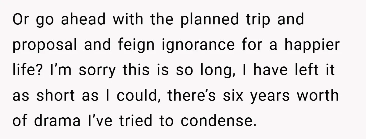 Or go ahead with the planned trip and proposal and feign ignorance for a happier life? I’m sorry this is so long, I have left it as short as I...