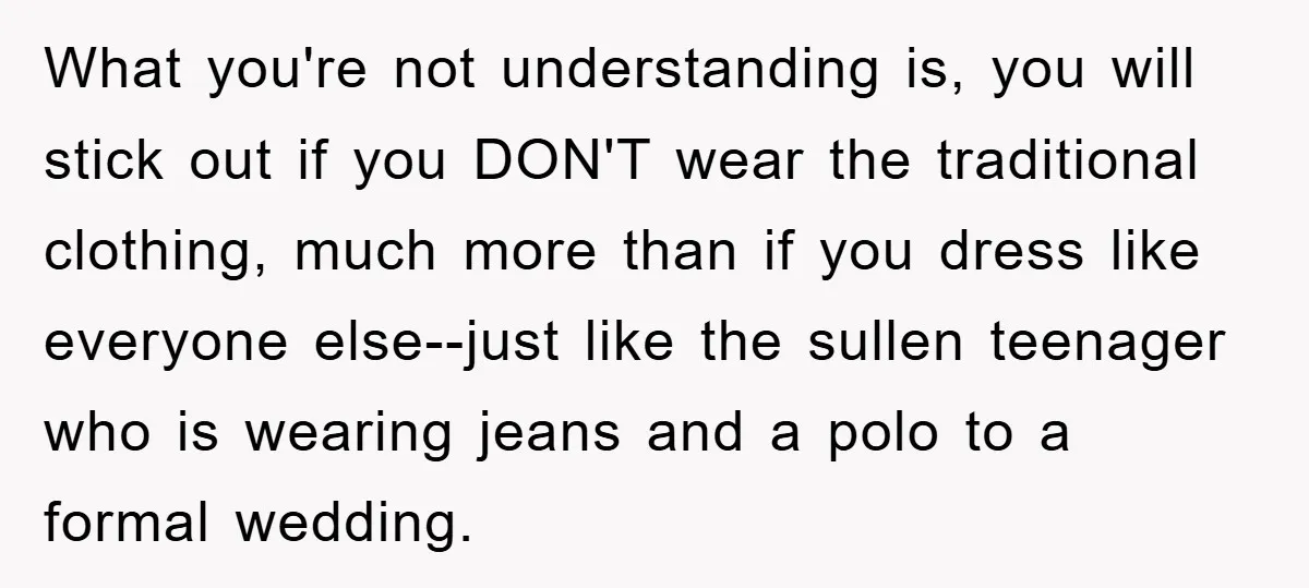 What you're not understanding is, you will stick out if you DON'T wear the traditional clothing, much more than if you dress like everyone else--just like the sullen teenager who...