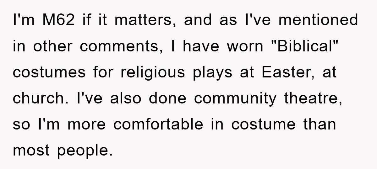 I'm M62 if it matters, and as I've mentioned in other comments, I have worn "Biblical" costumes for religious plays at Easter, at church. I've also done community theatre, so...