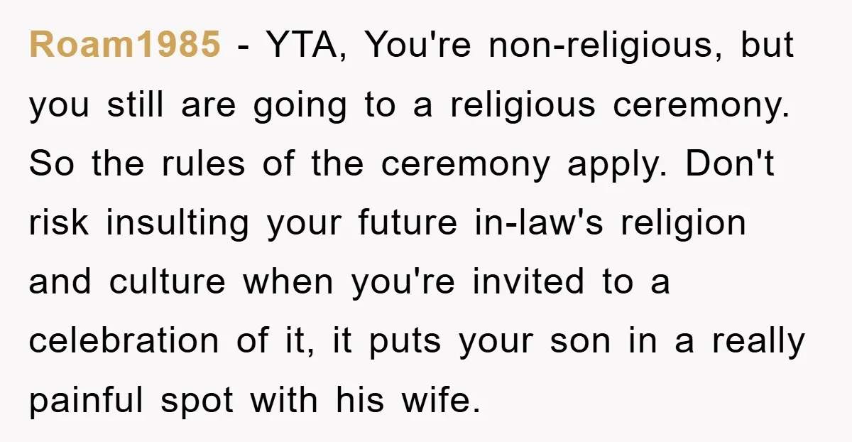 Roam1985 − YTA, You're non-religious, but you still are going to a religious ceremony. So the rules of the ceremony apply. Don't risk insulting your future in-law's religion and culture...