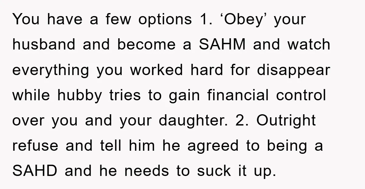 You have a few options 1. ‘Obey’ your husband and become a SAHM and watch everything you worked hard for disappear while hubby tries to gain financial control over you...