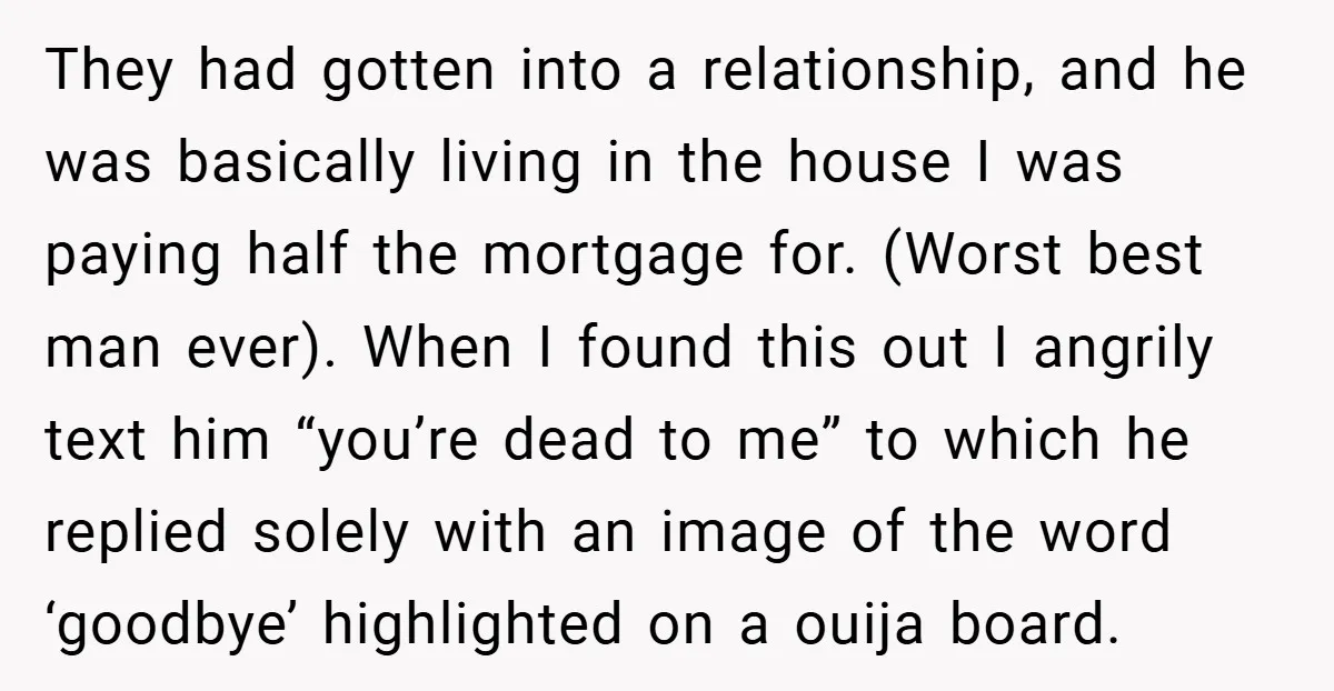 They had gotten into a relationship, and he was basically living in the house I was paying half the mortgage for. (Worst best man ever). When I found this out...