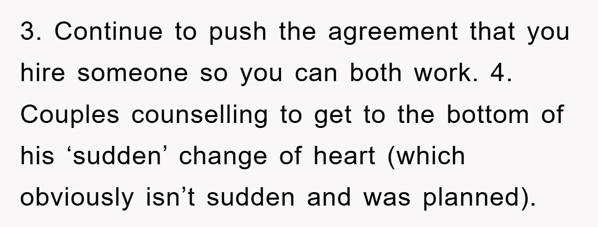 3. Continue to push the agreement that you hire someone so you can both work. 4. Couples counselling to get to the bottom of his ‘sudden’ change of heart (which...