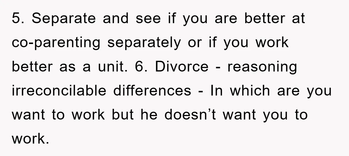 5. Separate and see if you are better at co-parenting separately or if you work better as a unit. 6. Divorce - reasoning irreconcilable differences - In which are you...