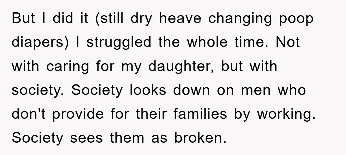 But I did it (still dry heave changing poop diapers) I struggled the whole time. Not with caring for my daughter, but with society. Society looks down on men who...