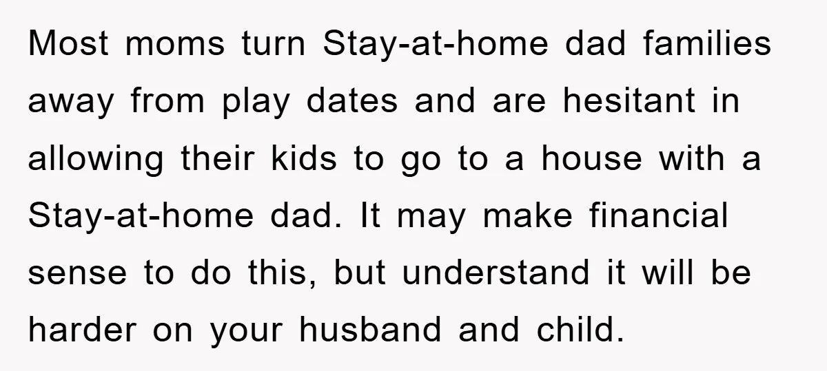 Most moms turn Stay-at-home dad families away from play dates and are hesitant in allowing their kids to go to a house with a Stay-at-home dad. It may make financial...