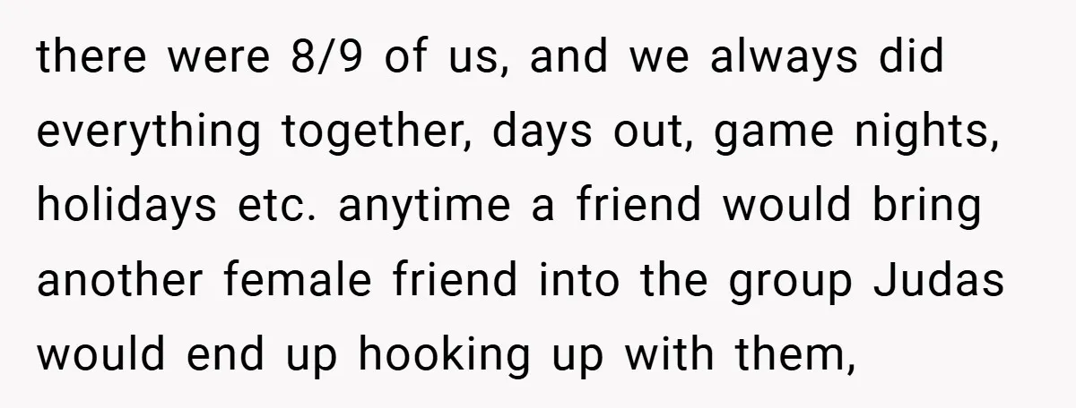 there were 8/9 of us, and we always did everything together, days out, game nights, holidays etc. anytime a friend would bring another female friend into the group Judas would...