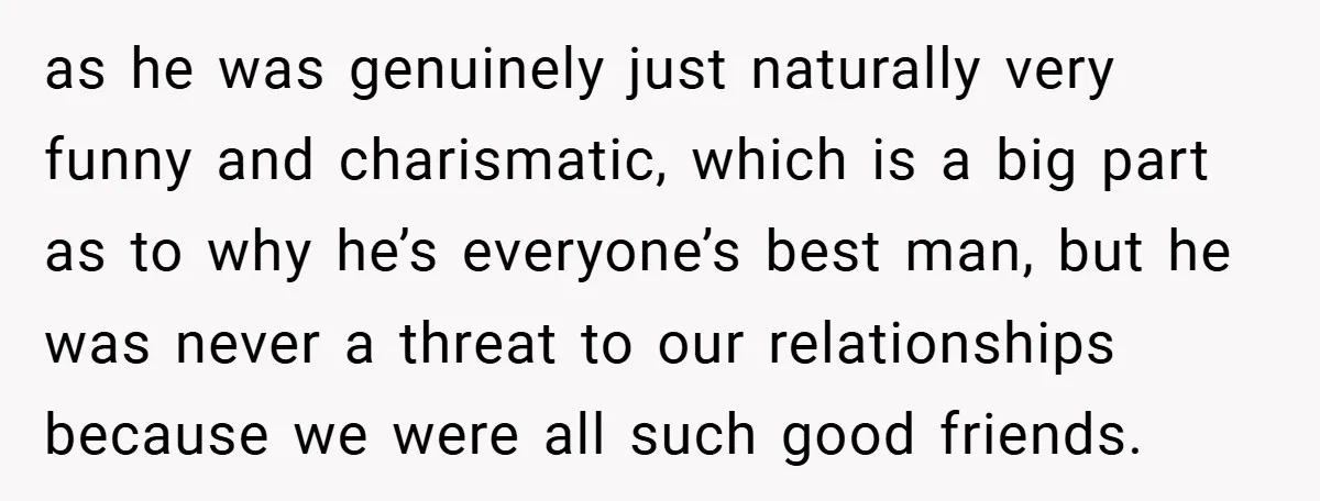as he was genuinely just naturally very funny and charismatic, which is a big part as to why he’s everyone’s best man, but he was never a threat to our...