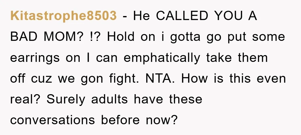 Kitastrophe8503 − He CALLED YOU A BAD MOM? !? Hold on i gotta go put some earrings on I can emphatically take them off cuz we gon fight. NTA. How...