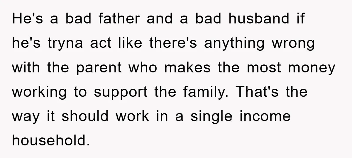 He's a bad father and a bad husband if he's tryna act like there's anything wrong with the parent who makes the most money working to support the family. That's...