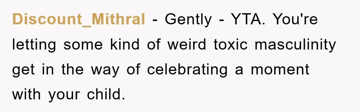 Discount_Mithral − Gently - YTA. You're letting some kind of weird toxic masculinity get in the way of celebrating a moment with your child.