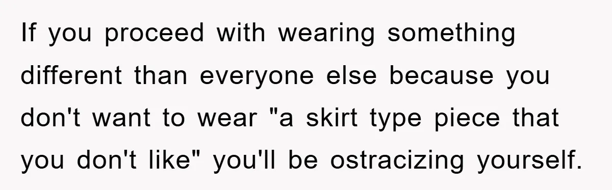 If you proceed with wearing something different than everyone else because you don't want to wear "a skirt type piece that you don't like" you'll be ostracizing yourself.