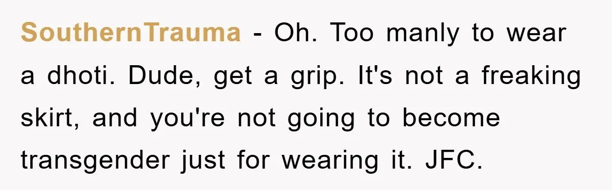 SouthernTrauma − Oh. Too manly to wear a dhoti. Dude, get a grip. It's not a freaking skirt, and you're not going to become transgender just for wearing it. JFC.
