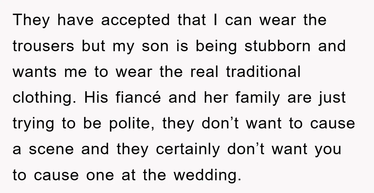 They have accepted that I can wear the trousers but my son is being stubborn and wants me to wear the real traditional clothing. His fiancé and her family are...