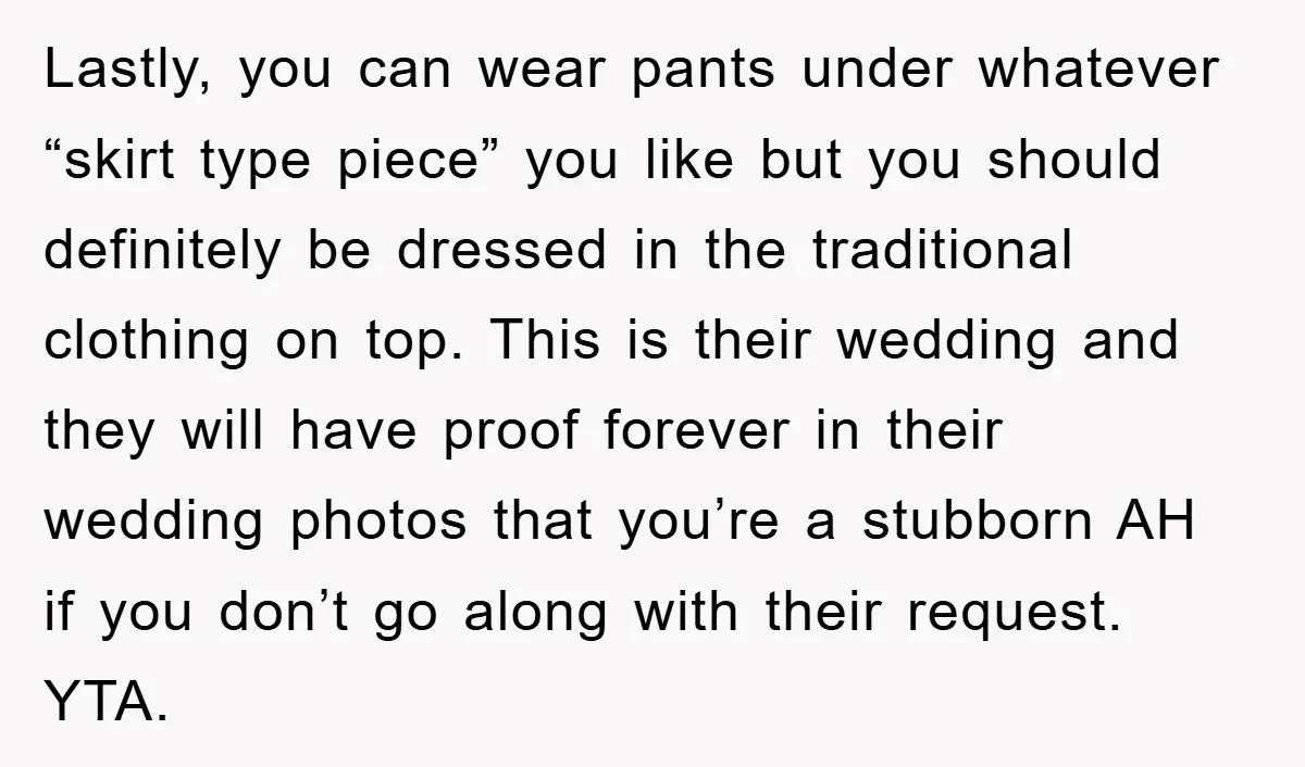 Lastly, you can wear pants under whatever “skirt type piece” you like but you should definitely be dressed in the traditional clothing on top. This is their wedding and they...