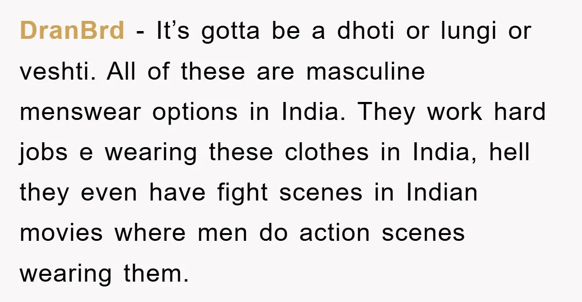 DranBrd − It’s gotta be a dhoti or lungi or veshti. All of these are masculine menswear options in India. They work hard jobs e wearing these clothes in India,...