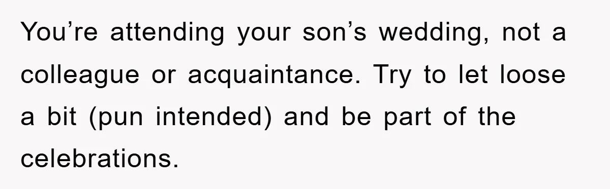 You’re attending your son’s wedding, not a colleague or acquaintance. Try to let loose a bit (pun intended) and be part of the celebrations.