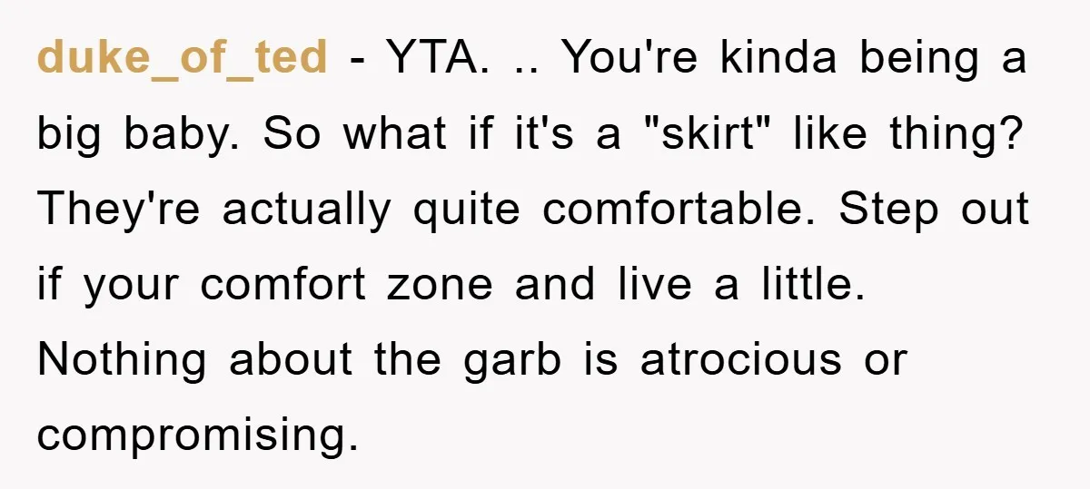 duke_of_ted − YTA. .. You're kinda being a big baby. So what if it's a "skirt" like thing? They're actually quite comfortable. Step out if your comfort zone and live...