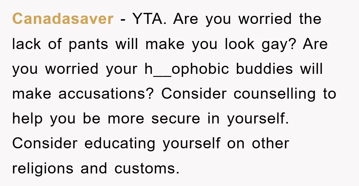 Canadasaver − YTA. Are you worried the lack of pants will make you look gay? Are you worried your h__ophobic buddies will make accusations? Consider counselling to help you be...