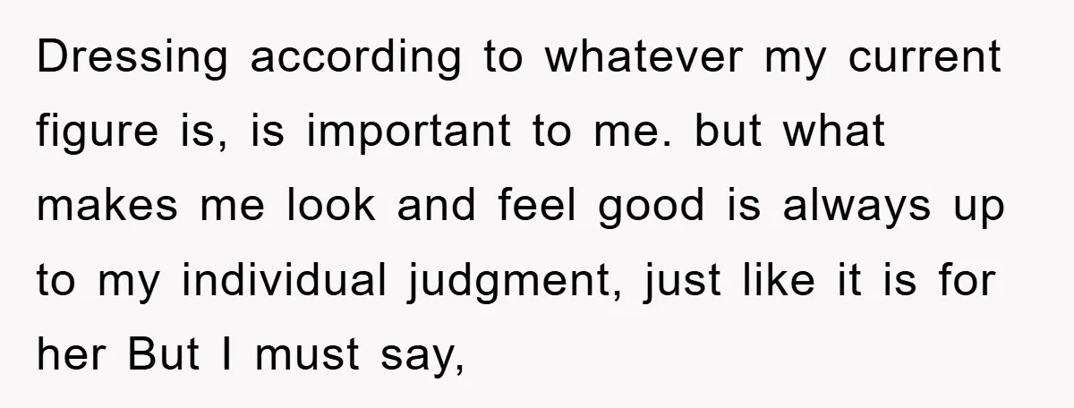 Dressing according to whatever my current figure is, is important to me. but what makes me look and feel good is always up to my individual judgment, just like it...