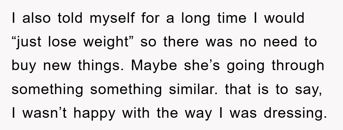 I also told myself for a long time I would “just lose weight” so there was no need to buy new things. Maybe she’s going through something something similar. that...