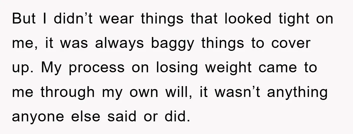 But I didn’t wear things that looked tight on me, it was always baggy things to cover up. My process on losing weight came to me through my own will,...