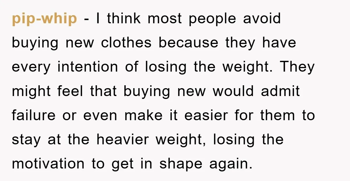 pip-whip - I think most people avoid buying new clothes because they have every intention of losing the weight. They might feel that buying new would admit failure or even...