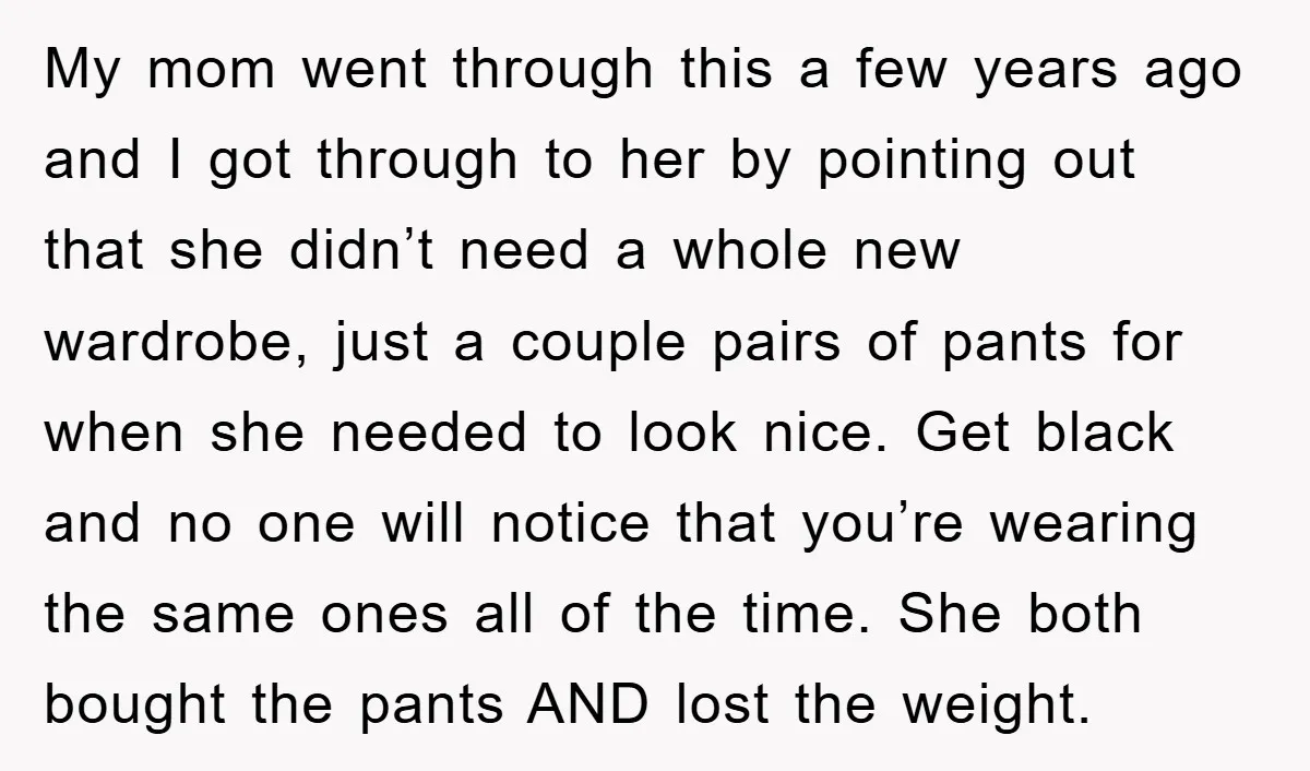 My mom went through this a few years ago and I got through to her by pointing out that she didn’t need a whole new wardrobe, just a couple pairs...