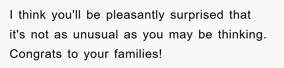 I think you'll be pleasantly surprised that it's not as unusual as you may be thinking. Congrats to your families!