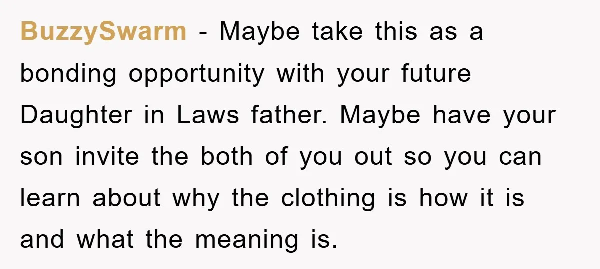 BuzzySwarm − Maybe take this as a bonding opportunity with your future Daughter in Laws father. Maybe have your son invite the both of you out so you can learn...