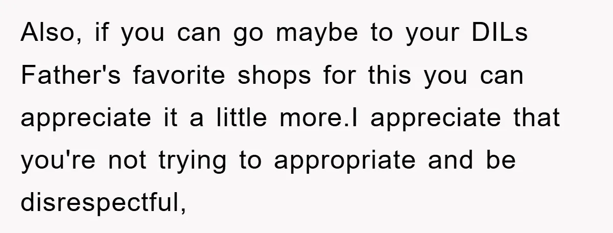 Also, if you can go maybe to your DILs Father's favorite shops for this you can appreciate it a little more.I appreciate that you're not trying to appropriate and be...