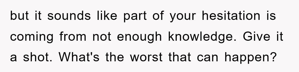 but it sounds like part of your hesitation is coming from not enough knowledge. Give it a shot. What's the worst that can happen?