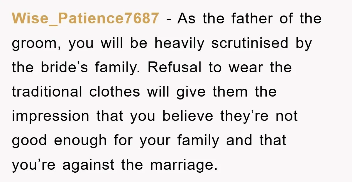 Wise_Patience7687 − As the father of the groom, you will be heavily scrutinised by the bride’s family. Refusal to wear the traditional clothes will give them the impression that you...