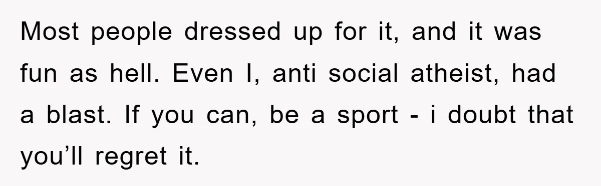 Most people dressed up for it, and it was fun as hell. Even I, anti social atheist, had a blast. If you can, be a sport - i doubt that...