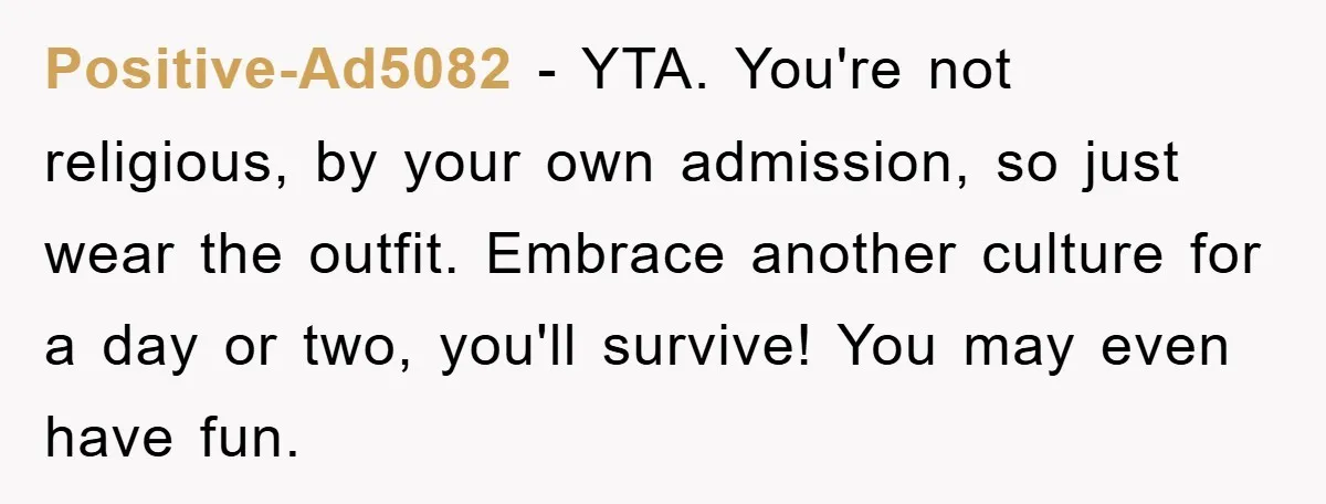Positive-Ad5082 − YTA. You're not religious, by your own admission, so just wear the outfit. Embrace another culture for a day or two, you'll survive! You may even have fun.