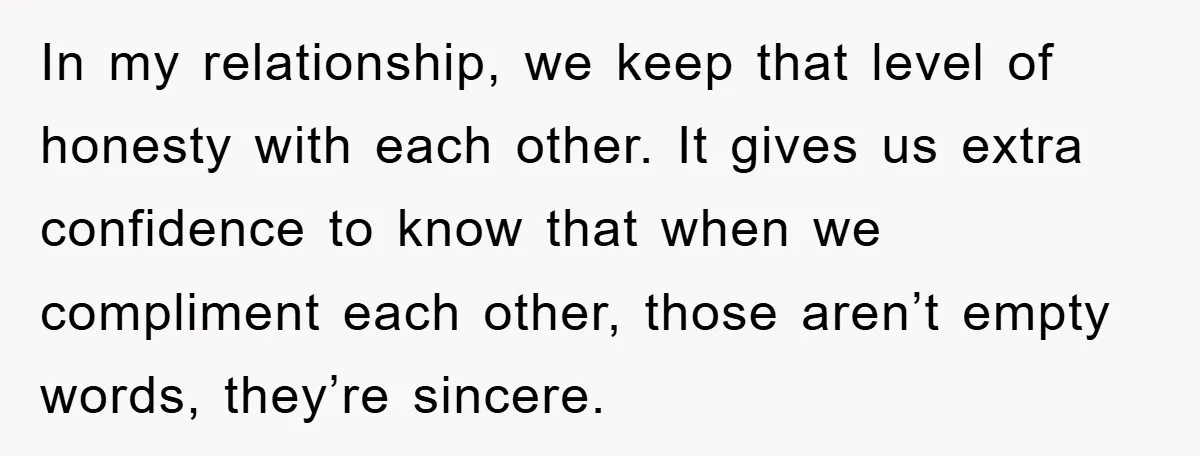 In my relationship, we keep that level of honesty with each other. It gives us extra confidence to know that when we compliment each other, those aren’t empty words, they’re...