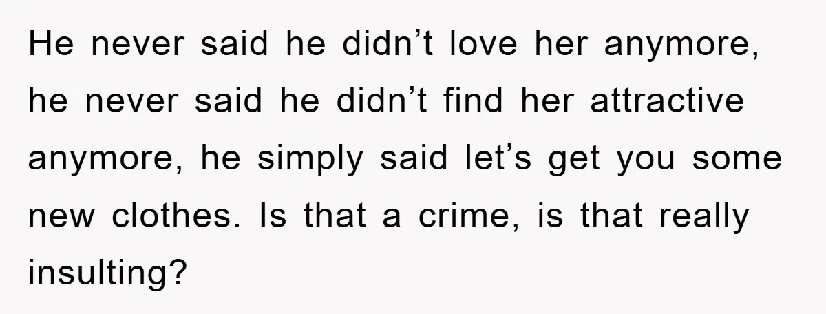 He never said he didn’t love her anymore, he never said he didn’t find her attractive anymore, he simply said let’s get you some new clothes. Is that a crime,...