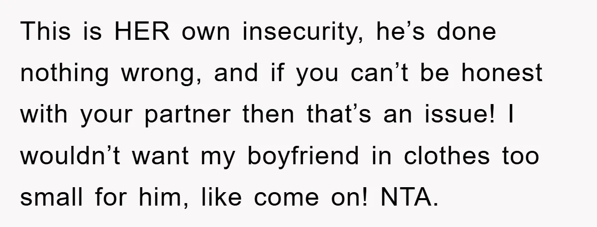 This is HER own insecurity, he’s done nothing wrong, and if you can’t be honest with your partner then that’s an issue! I wouldn’t want my boyfriend in clothes too...