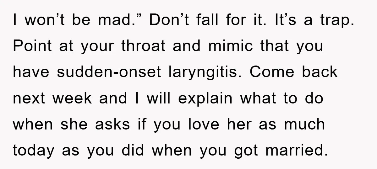 I won’t be mad.” Don’t fall for it. It’s a trap. Point at your throat and mimic that you have sudden-onset laryngitis. Come back next week and I will explain...