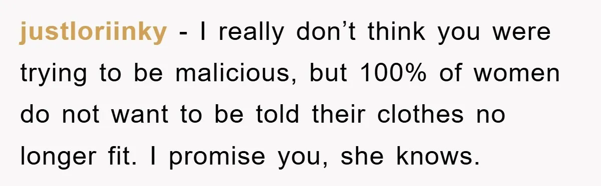 justloriinky - I really don’t think you were trying to be malicious, but 100% of women do not want to be told their clothes no longer fit. I promise you,...